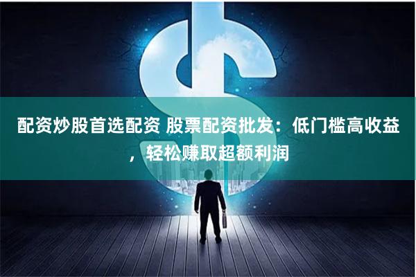 配资炒股首选配资 股票配资批发：低门槛高收益，轻松赚取超额利润