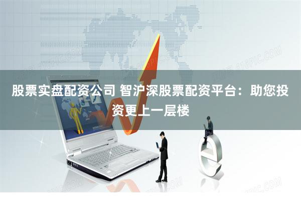 股票实盘配资公司 智沪深股票配资平台：助您投资更上一层楼
