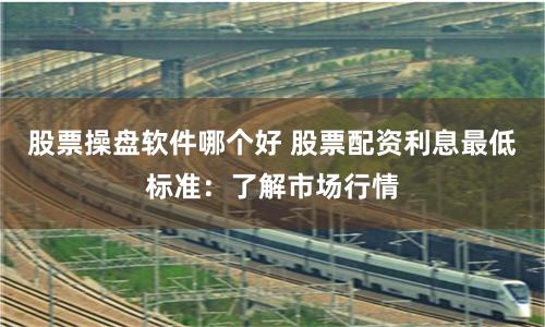 股票操盘软件哪个好 股票配资利息最低标准：了解市场行情
