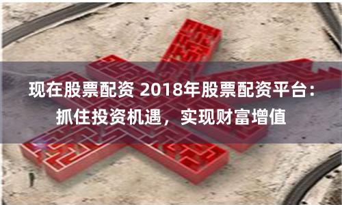 现在股票配资 2018年股票配资平台：抓住投资机遇，实现财富增值