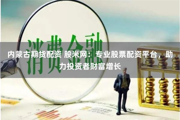 内蒙古期货配资 股米网：专业股票配资平台，助力投资者财富增长