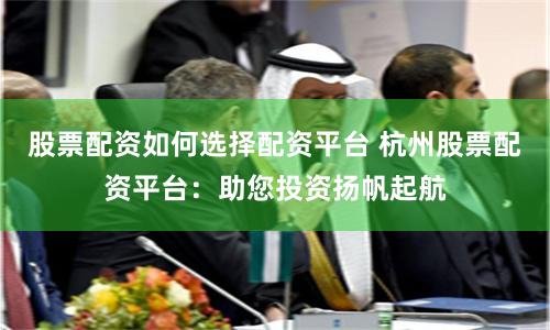 股票配资如何选择配资平台 杭州股票配资平台：助您投资扬帆起航