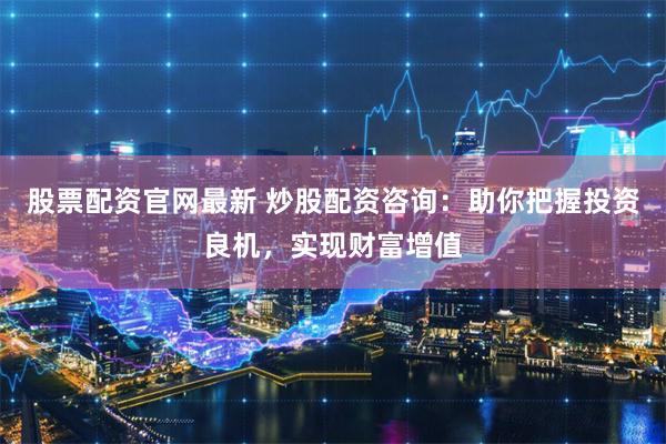 股票配资官网最新 炒股配资咨询：助你把握投资良机，实现财富增值