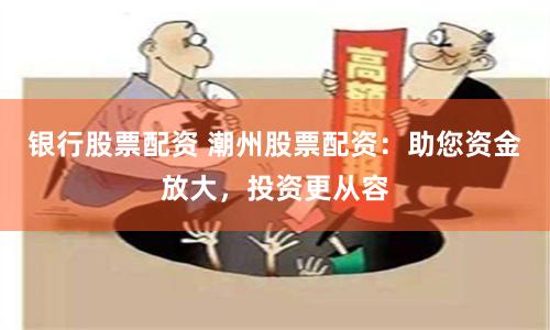 银行股票配资 潮州股票配资：助您资金放大，投资更从容