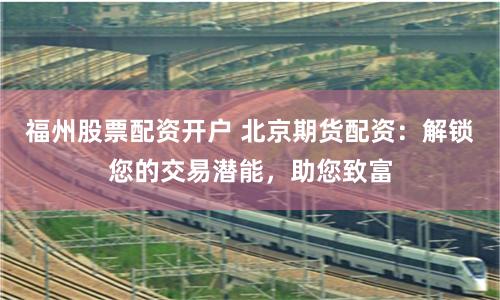 福州股票配资开户 北京期货配资：解锁您的交易潜能，助您致富