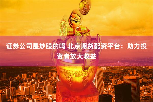 证券公司是炒股的吗 北京期货配资平台：助力投资者放大收益
