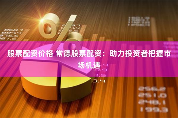 股票配资价格 常德股票配资：助力投资者把握市场机遇