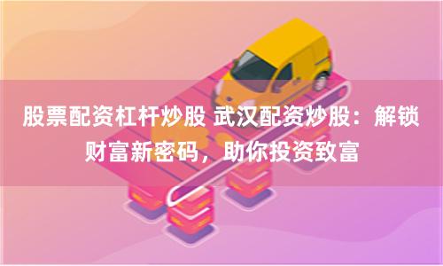 股票配资杠杆炒股 武汉配资炒股：解锁财富新密码，助你投资致富