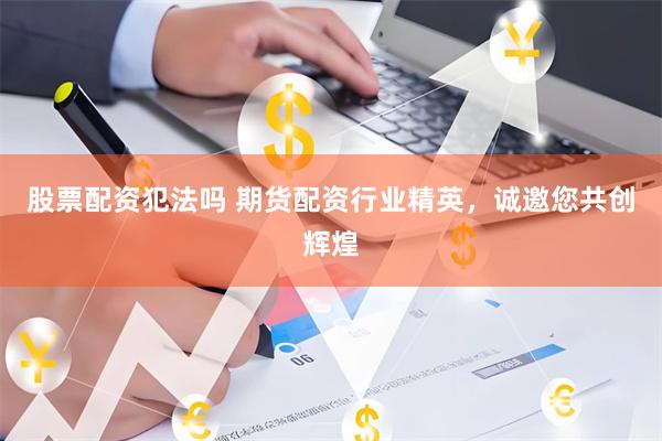 股票配资犯法吗 期货配资行业精英，诚邀您共创辉煌