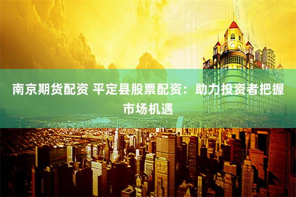 南京期货配资 平定县股票配资：助力投资者把握市场机遇