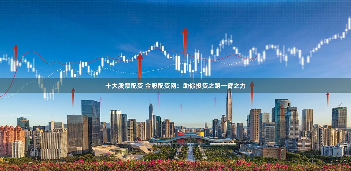 十大股票配资 金股配资网：助你投资之路一臂之力