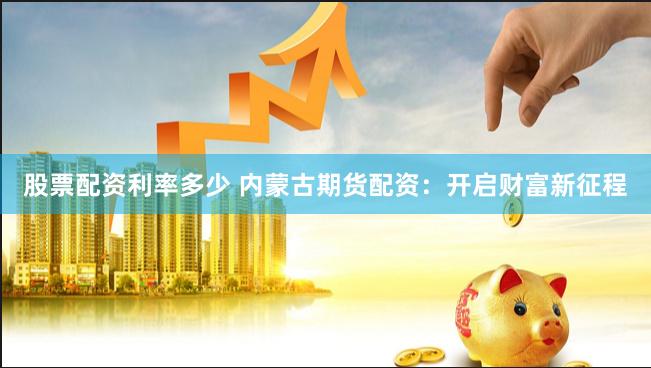 股票配资利率多少 内蒙古期货配资：开启财富新征程