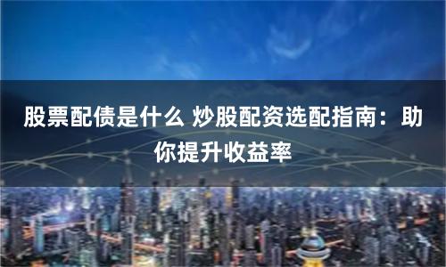 股票配债是什么 炒股配资选配指南：助你提升收益率