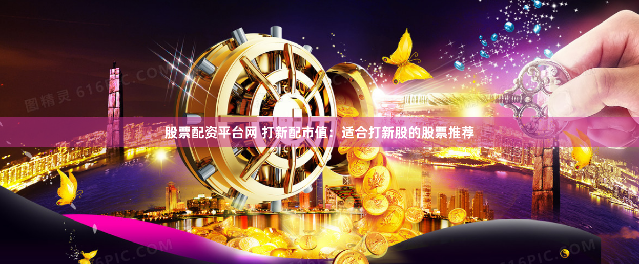 股票配资平台网 打新配市值：适合打新股的股票推荐