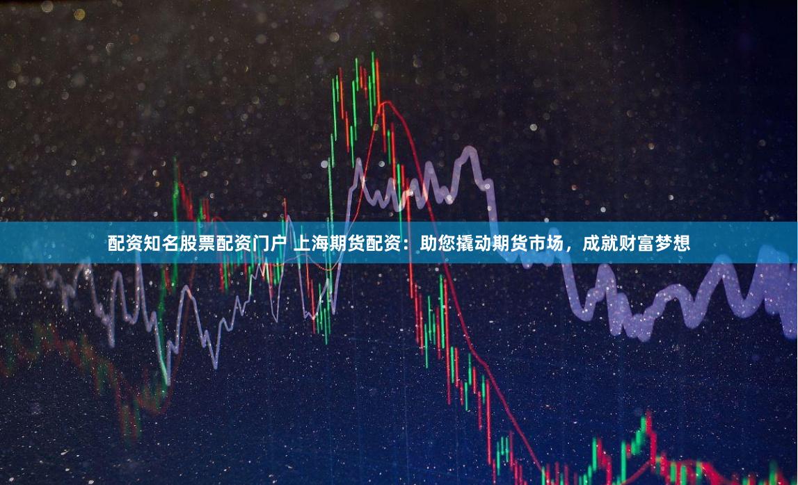 配资知名股票配资门户 上海期货配资：助您撬动期货市场，成就财富梦想