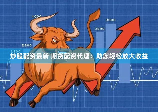 炒股配资最新 期货配资代理：助您轻松放大收益