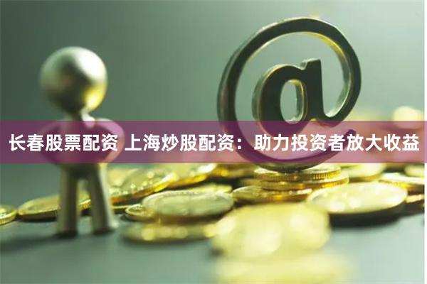 长春股票配资 上海炒股配资：助力投资者放大收益