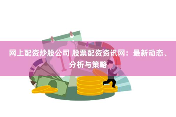 网上配资炒股公司 股票配资资讯网：最新动态、分析与策略