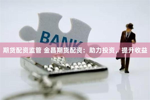 期货配资监管 金昌期货配资：助力投资，提升收益