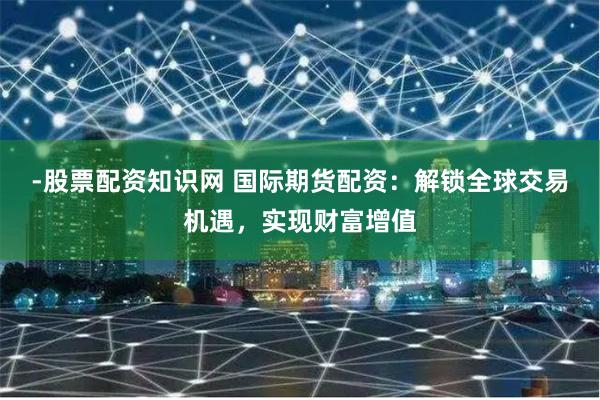 -股票配资知识网 国际期货配资：解锁全球交易机遇，实现财富增值