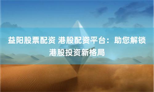 益阳股票配资 港股配资平台:助您解锁港股投资新格局