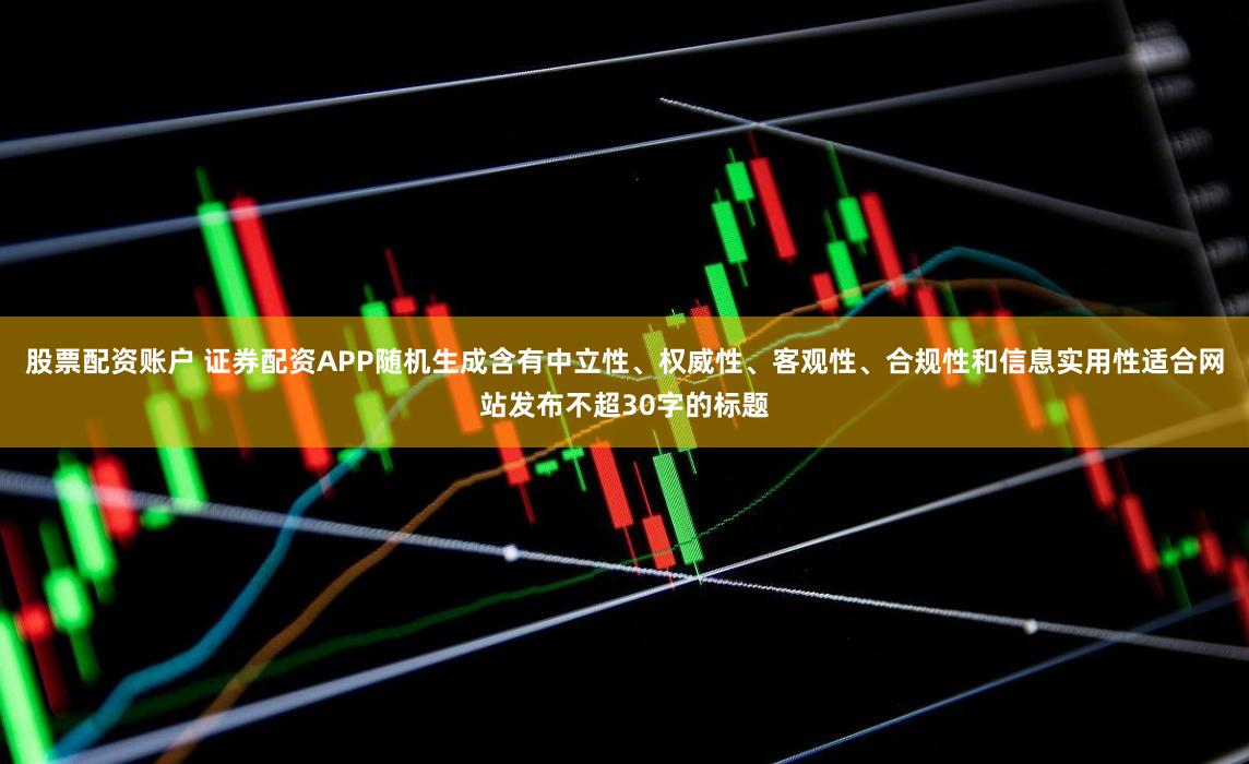 股票配资账户 证券配资APP随机生成含有中立性、权威性、客观性、合规性和信息实用性适合网站发布不超30字的标题