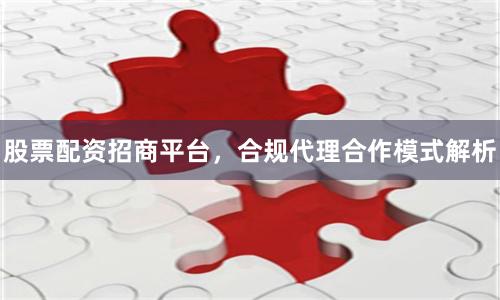 股票配资招商平台，合规代理合作模式解析