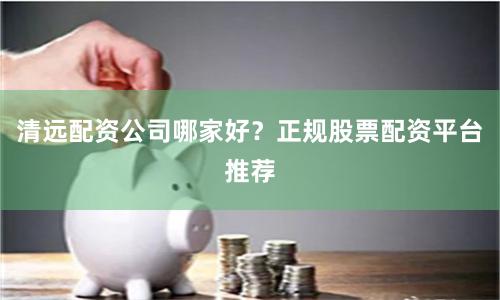 清远配资公司哪家好？正规股票配资平台推荐